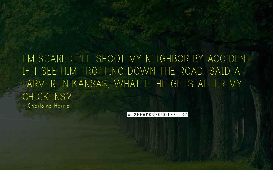 Charlaine Harris Quotes: I'M SCARED I'LL SHOOT MY NEIGHBOR BY ACCIDENT IF I SEE HIM TROTTING DOWN THE ROAD, SAID A FARMER IN KANSAS, WHAT IF HE GETS AFTER MY CHICKENS?