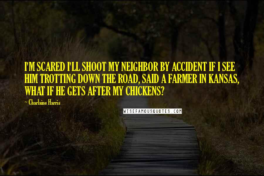 Charlaine Harris Quotes: I'M SCARED I'LL SHOOT MY NEIGHBOR BY ACCIDENT IF I SEE HIM TROTTING DOWN THE ROAD, SAID A FARMER IN KANSAS, WHAT IF HE GETS AFTER MY CHICKENS?