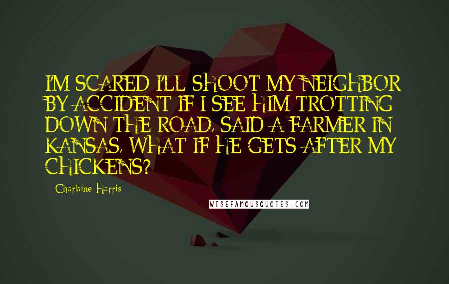 Charlaine Harris Quotes: I'M SCARED I'LL SHOOT MY NEIGHBOR BY ACCIDENT IF I SEE HIM TROTTING DOWN THE ROAD, SAID A FARMER IN KANSAS, WHAT IF HE GETS AFTER MY CHICKENS?