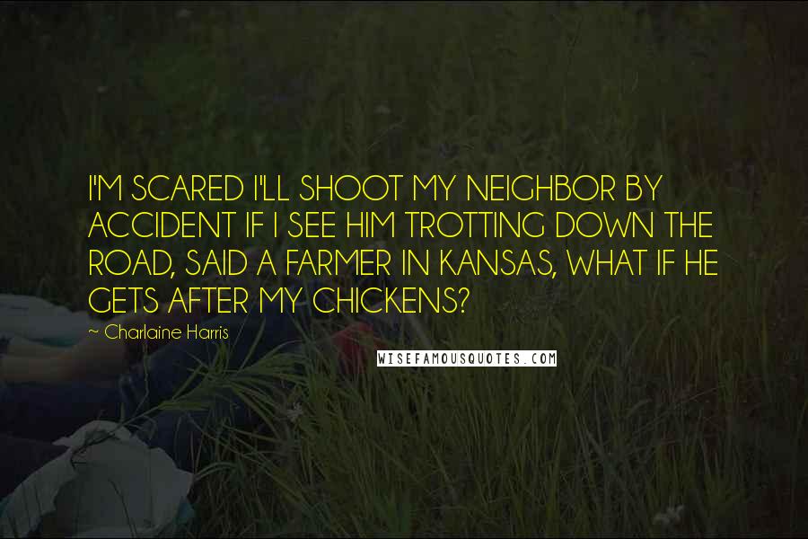Charlaine Harris Quotes: I'M SCARED I'LL SHOOT MY NEIGHBOR BY ACCIDENT IF I SEE HIM TROTTING DOWN THE ROAD, SAID A FARMER IN KANSAS, WHAT IF HE GETS AFTER MY CHICKENS?