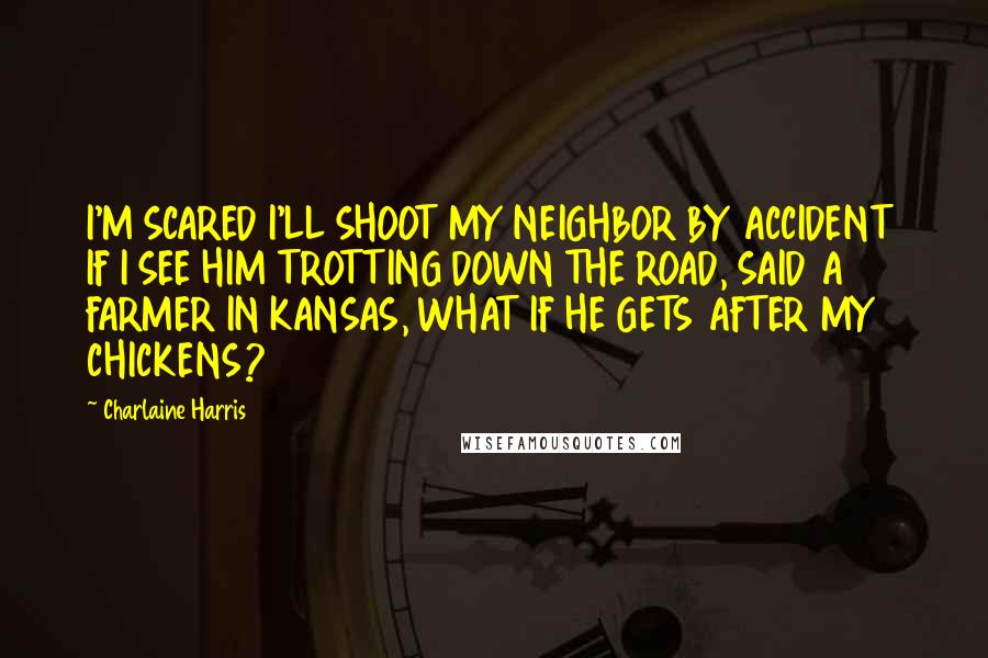 Charlaine Harris Quotes: I'M SCARED I'LL SHOOT MY NEIGHBOR BY ACCIDENT IF I SEE HIM TROTTING DOWN THE ROAD, SAID A FARMER IN KANSAS, WHAT IF HE GETS AFTER MY CHICKENS?