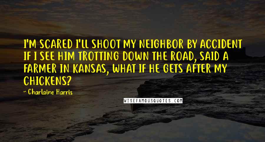 Charlaine Harris Quotes: I'M SCARED I'LL SHOOT MY NEIGHBOR BY ACCIDENT IF I SEE HIM TROTTING DOWN THE ROAD, SAID A FARMER IN KANSAS, WHAT IF HE GETS AFTER MY CHICKENS?