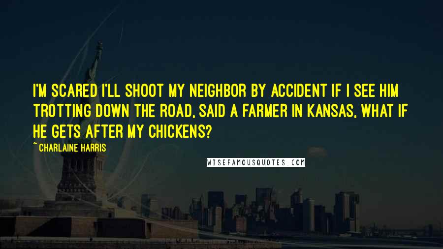 Charlaine Harris Quotes: I'M SCARED I'LL SHOOT MY NEIGHBOR BY ACCIDENT IF I SEE HIM TROTTING DOWN THE ROAD, SAID A FARMER IN KANSAS, WHAT IF HE GETS AFTER MY CHICKENS?