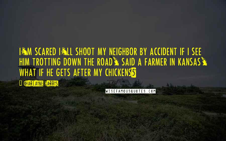 Charlaine Harris Quotes: I'M SCARED I'LL SHOOT MY NEIGHBOR BY ACCIDENT IF I SEE HIM TROTTING DOWN THE ROAD, SAID A FARMER IN KANSAS, WHAT IF HE GETS AFTER MY CHICKENS?