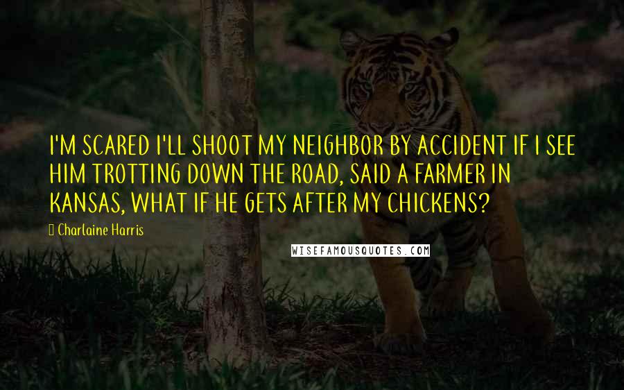 Charlaine Harris Quotes: I'M SCARED I'LL SHOOT MY NEIGHBOR BY ACCIDENT IF I SEE HIM TROTTING DOWN THE ROAD, SAID A FARMER IN KANSAS, WHAT IF HE GETS AFTER MY CHICKENS?