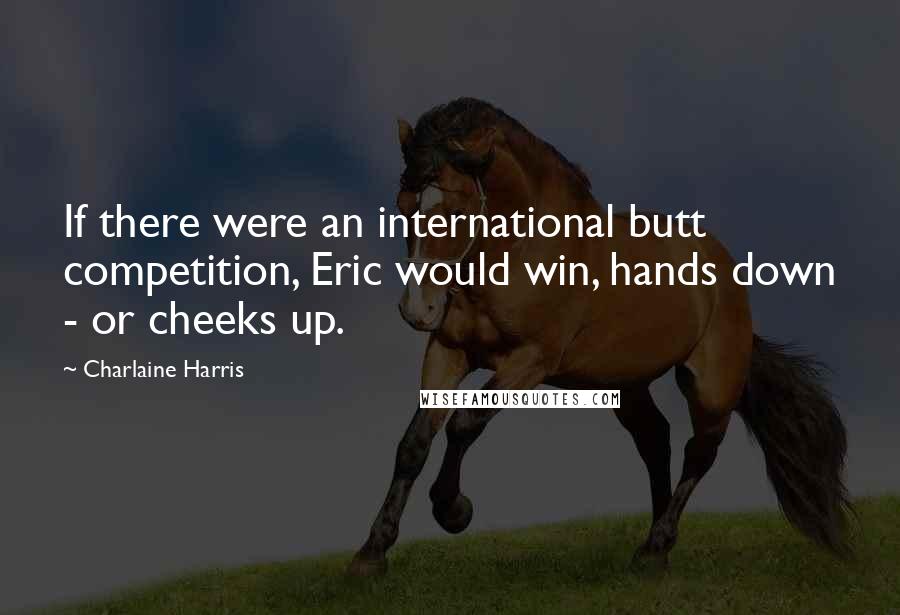 Charlaine Harris Quotes: If there were an international butt competition, Eric would win, hands down - or cheeks up.