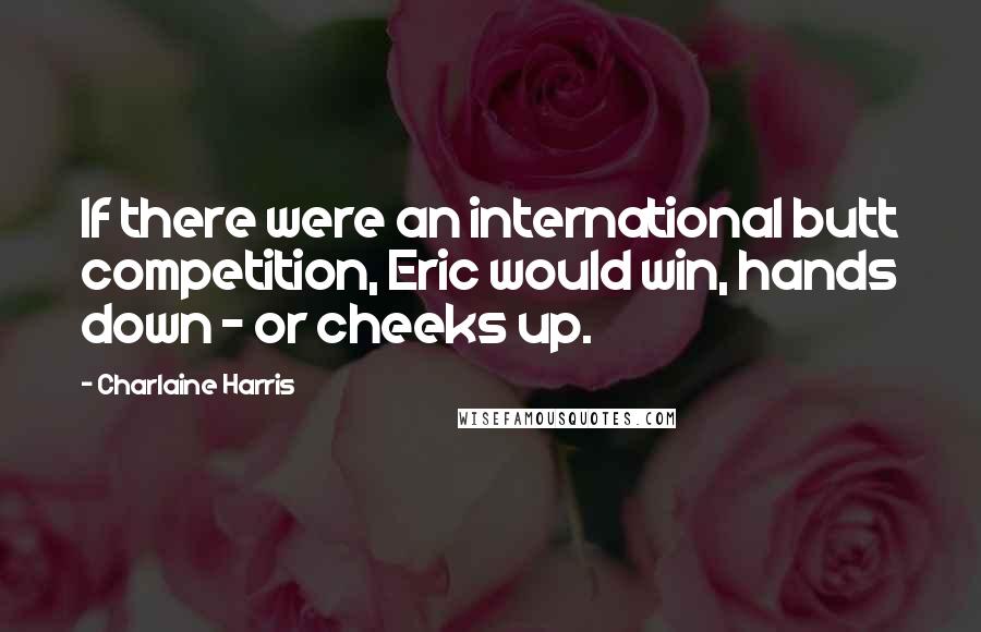 Charlaine Harris Quotes: If there were an international butt competition, Eric would win, hands down - or cheeks up.