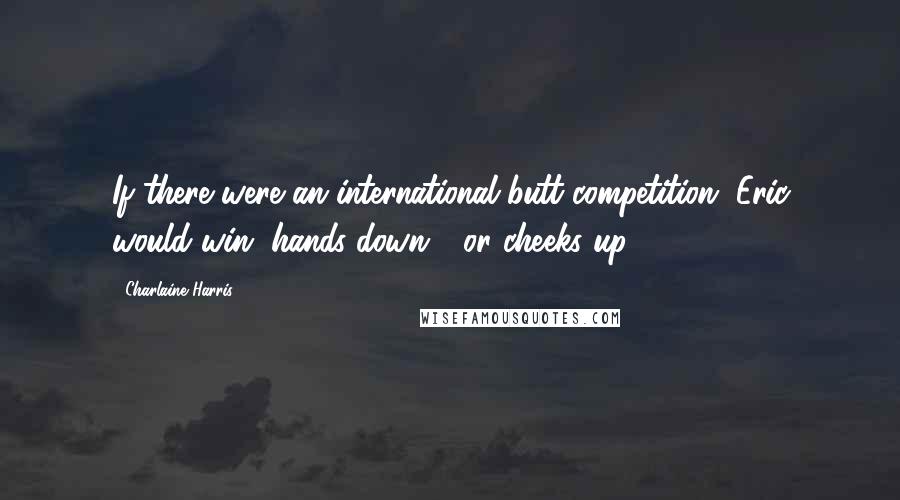 Charlaine Harris Quotes: If there were an international butt competition, Eric would win, hands down - or cheeks up.