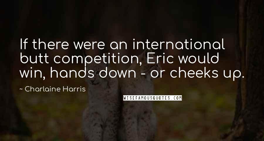 Charlaine Harris Quotes: If there were an international butt competition, Eric would win, hands down - or cheeks up.