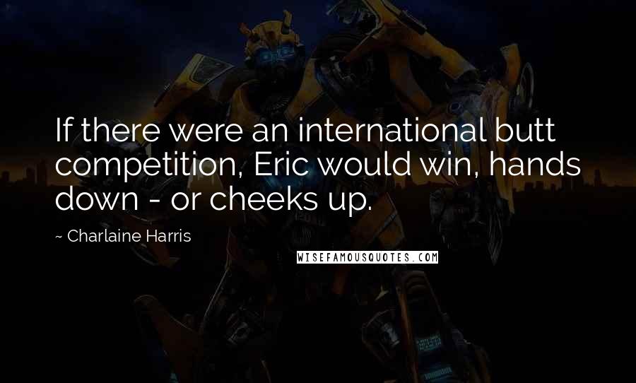 Charlaine Harris Quotes: If there were an international butt competition, Eric would win, hands down - or cheeks up.