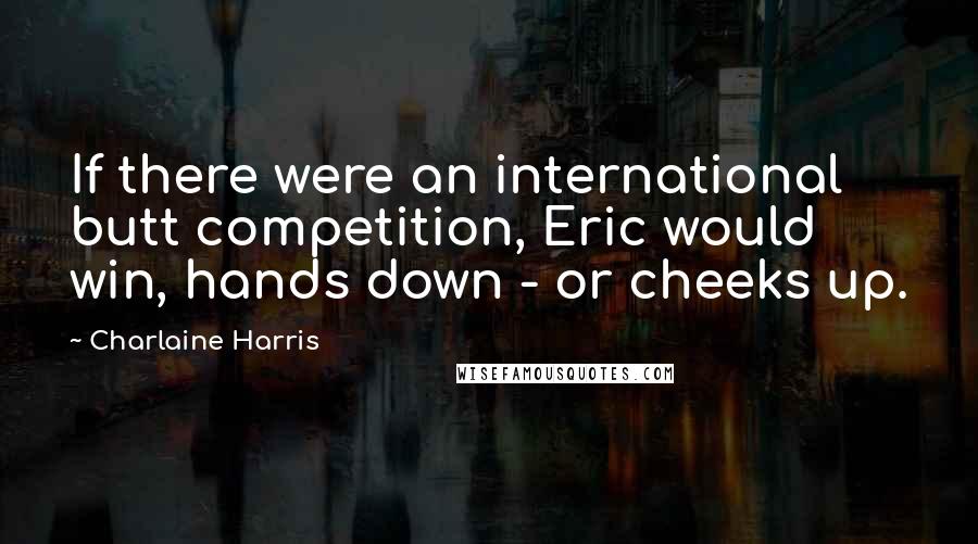 Charlaine Harris Quotes: If there were an international butt competition, Eric would win, hands down - or cheeks up.