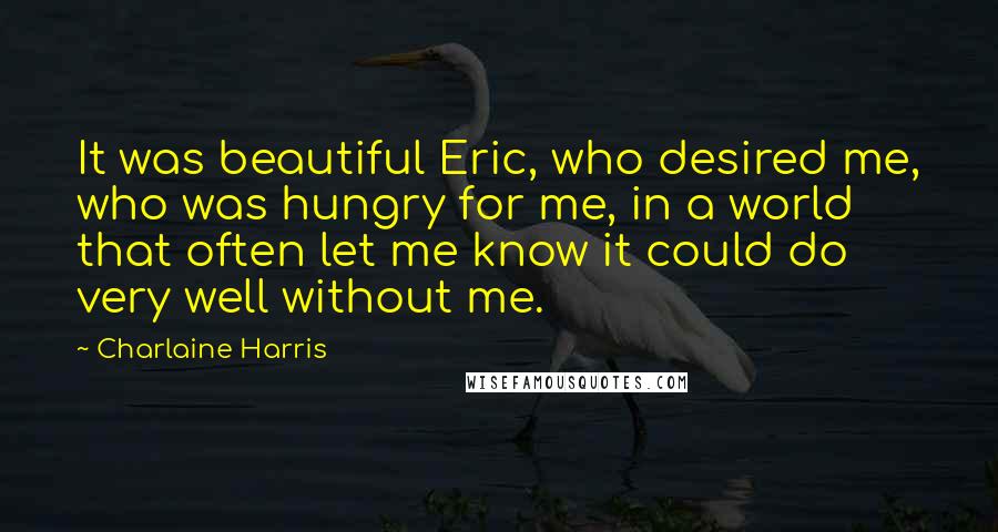Charlaine Harris Quotes: It was beautiful Eric, who desired me, who was hungry for me, in a world that often let me know it could do very well without me.