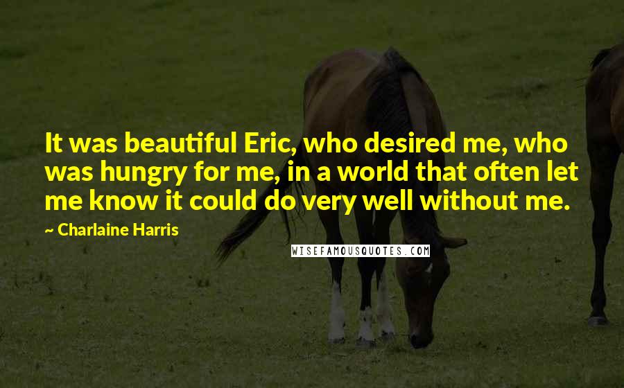 Charlaine Harris Quotes: It was beautiful Eric, who desired me, who was hungry for me, in a world that often let me know it could do very well without me.