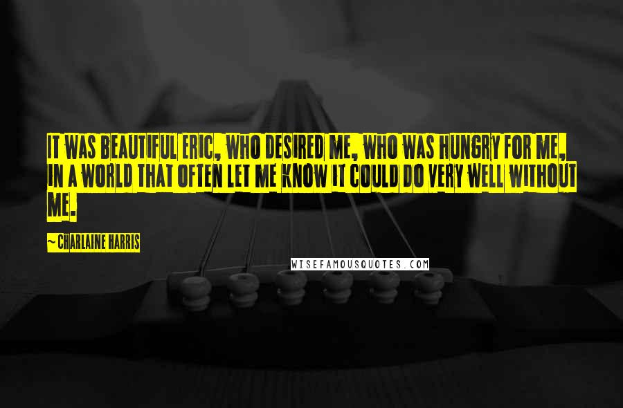 Charlaine Harris Quotes: It was beautiful Eric, who desired me, who was hungry for me, in a world that often let me know it could do very well without me.