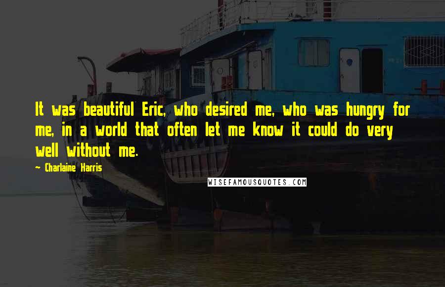 Charlaine Harris Quotes: It was beautiful Eric, who desired me, who was hungry for me, in a world that often let me know it could do very well without me.
