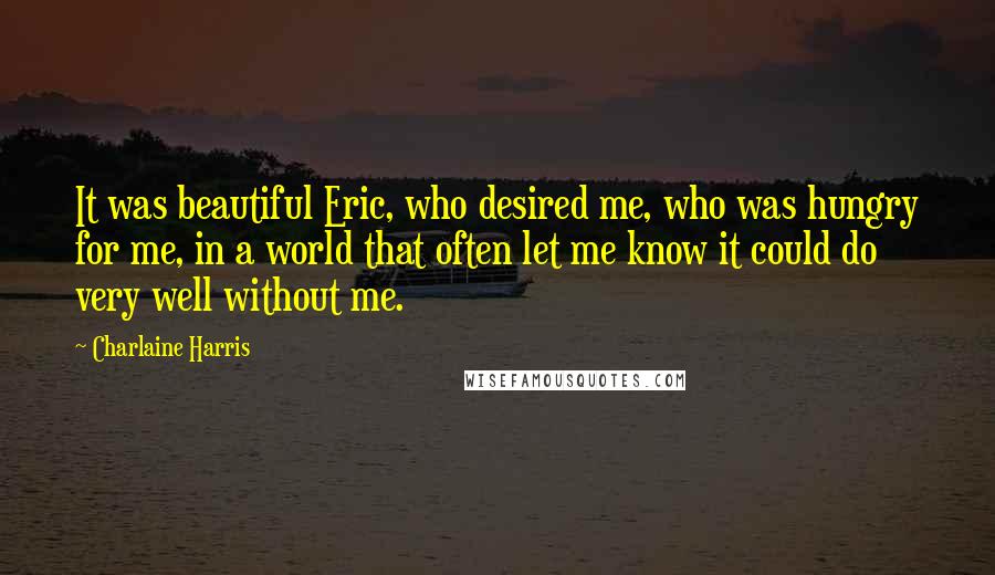 Charlaine Harris Quotes: It was beautiful Eric, who desired me, who was hungry for me, in a world that often let me know it could do very well without me.