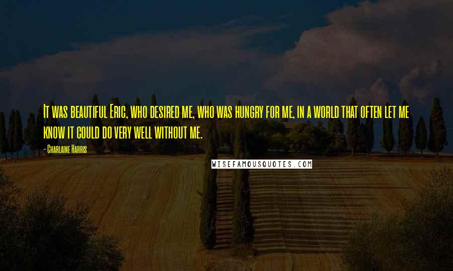 Charlaine Harris Quotes: It was beautiful Eric, who desired me, who was hungry for me, in a world that often let me know it could do very well without me.
