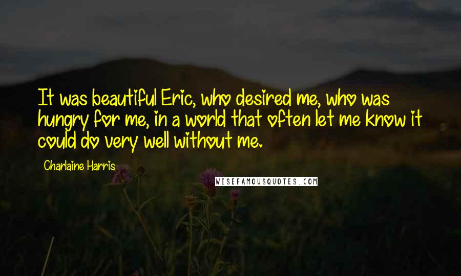 Charlaine Harris Quotes: It was beautiful Eric, who desired me, who was hungry for me, in a world that often let me know it could do very well without me.