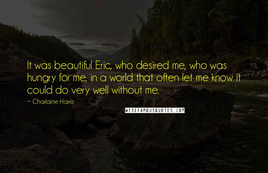 Charlaine Harris Quotes: It was beautiful Eric, who desired me, who was hungry for me, in a world that often let me know it could do very well without me.