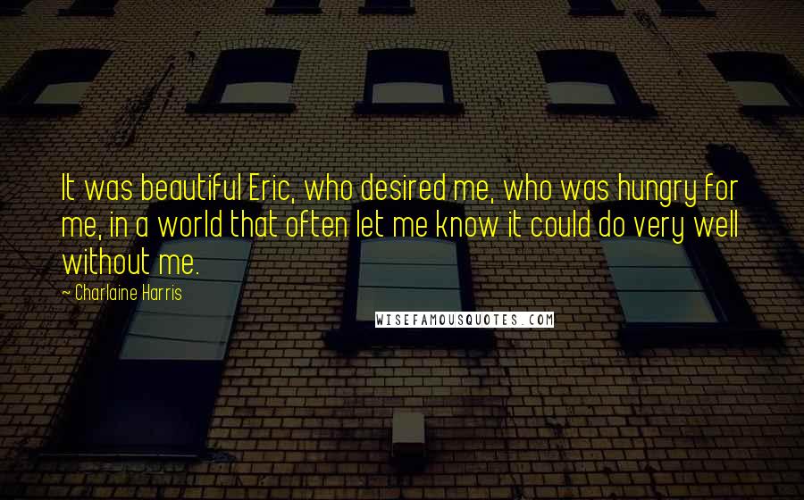 Charlaine Harris Quotes: It was beautiful Eric, who desired me, who was hungry for me, in a world that often let me know it could do very well without me.