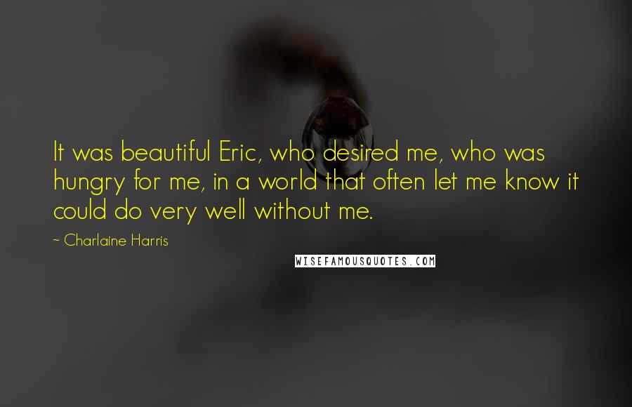 Charlaine Harris Quotes: It was beautiful Eric, who desired me, who was hungry for me, in a world that often let me know it could do very well without me.