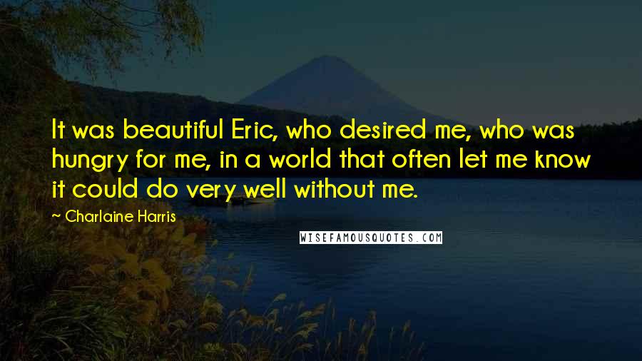 Charlaine Harris Quotes: It was beautiful Eric, who desired me, who was hungry for me, in a world that often let me know it could do very well without me.