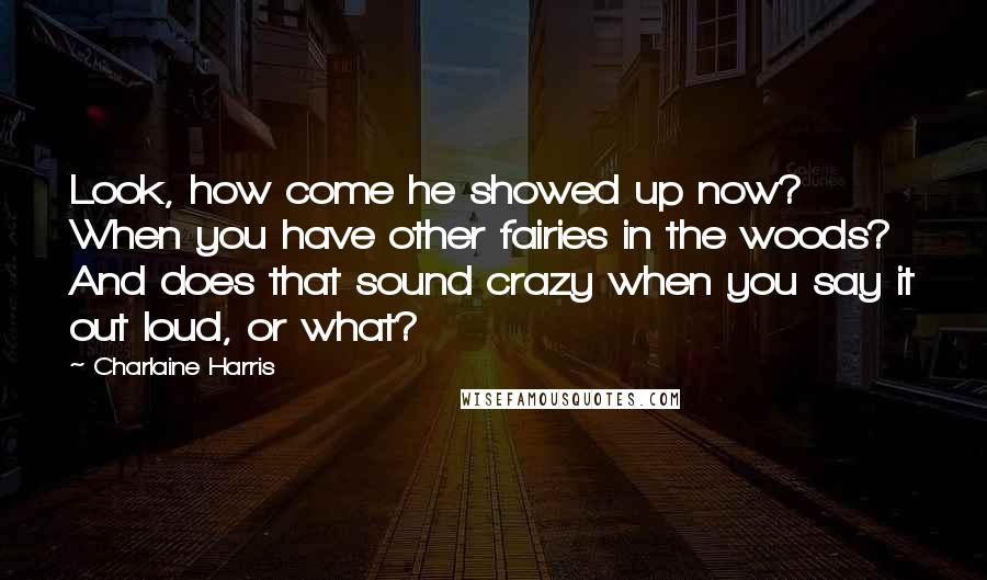 Charlaine Harris Quotes: Look, how come he showed up now? When you have other fairies in the woods? And does that sound crazy when you say it out loud, or what?