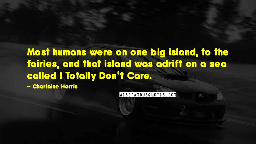 Charlaine Harris Quotes: Most humans were on one big island, to the fairies, and that island was adrift on a sea called I Totally Don't Care.