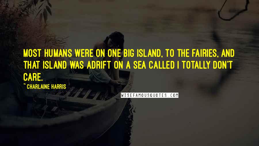 Charlaine Harris Quotes: Most humans were on one big island, to the fairies, and that island was adrift on a sea called I Totally Don't Care.