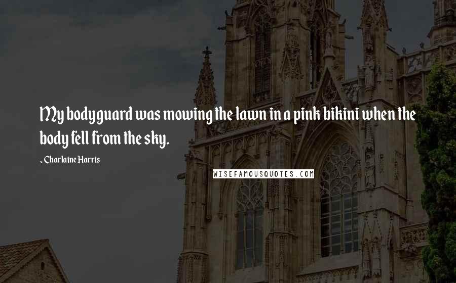 Charlaine Harris Quotes: My bodyguard was mowing the lawn in a pink bikini when the body fell from the sky.