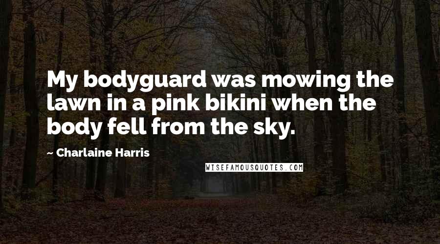 Charlaine Harris Quotes: My bodyguard was mowing the lawn in a pink bikini when the body fell from the sky.