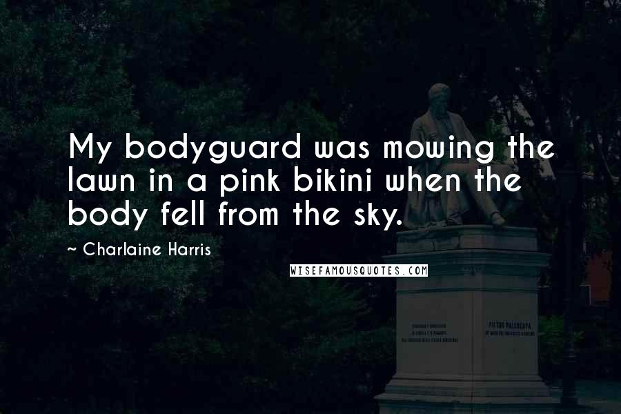 Charlaine Harris Quotes: My bodyguard was mowing the lawn in a pink bikini when the body fell from the sky.