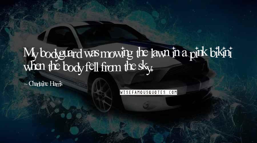 Charlaine Harris Quotes: My bodyguard was mowing the lawn in a pink bikini when the body fell from the sky.