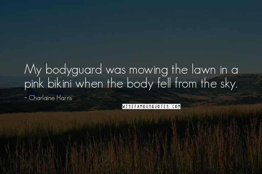 Charlaine Harris Quotes: My bodyguard was mowing the lawn in a pink bikini when the body fell from the sky.