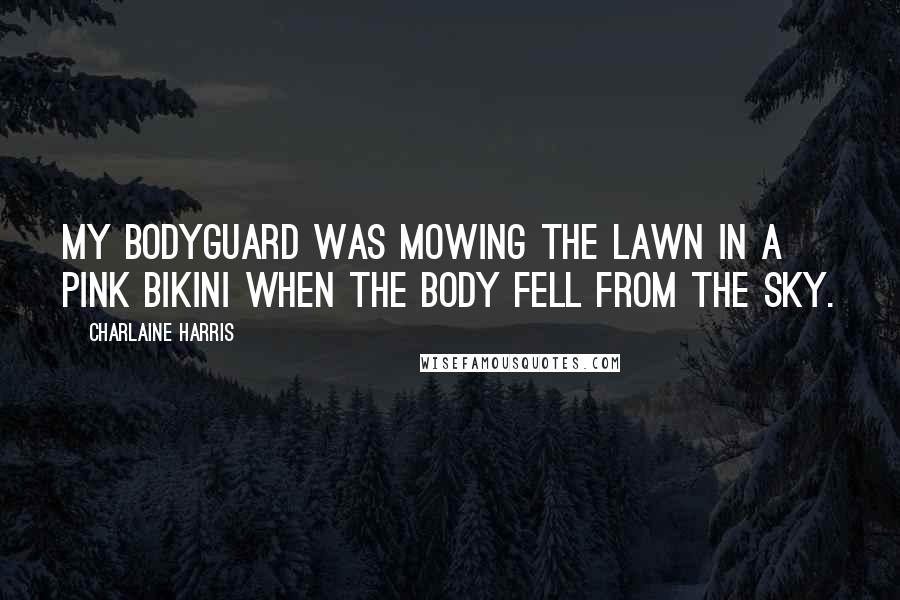 Charlaine Harris Quotes: My bodyguard was mowing the lawn in a pink bikini when the body fell from the sky.