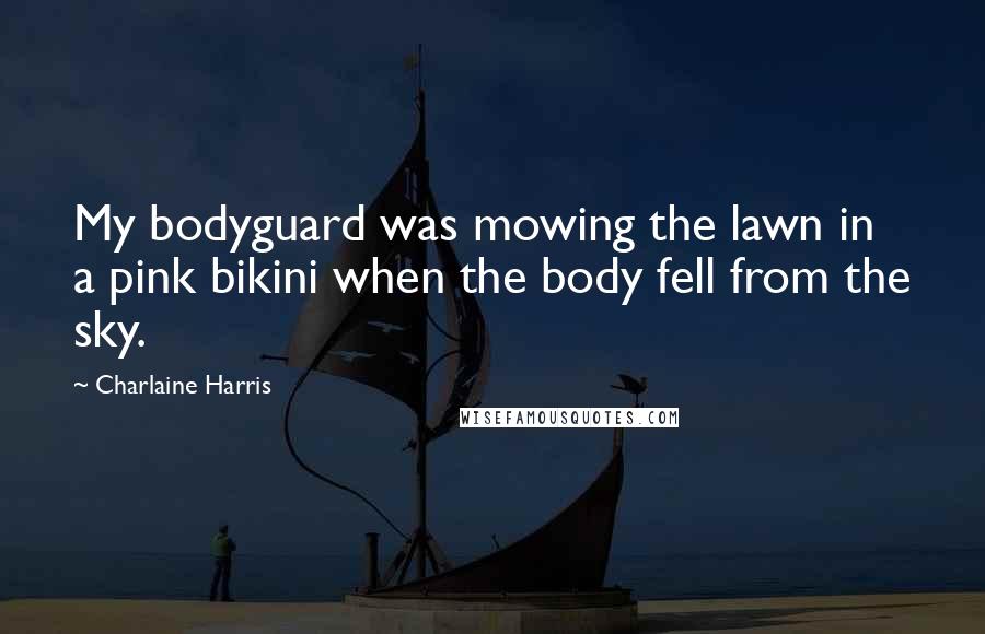 Charlaine Harris Quotes: My bodyguard was mowing the lawn in a pink bikini when the body fell from the sky.