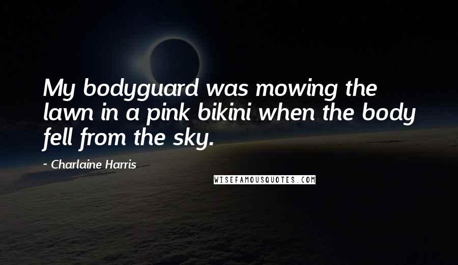 Charlaine Harris Quotes: My bodyguard was mowing the lawn in a pink bikini when the body fell from the sky.