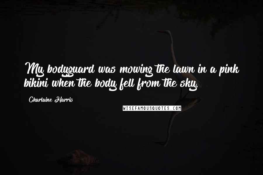 Charlaine Harris Quotes: My bodyguard was mowing the lawn in a pink bikini when the body fell from the sky.