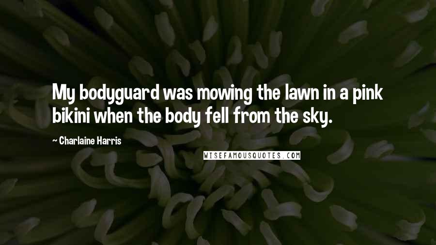 Charlaine Harris Quotes: My bodyguard was mowing the lawn in a pink bikini when the body fell from the sky.