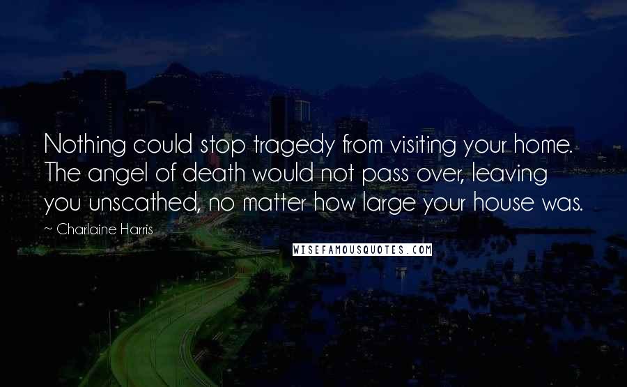 Charlaine Harris Quotes: Nothing could stop tragedy from visiting your home. The angel of death would not pass over, leaving you unscathed, no matter how large your house was.