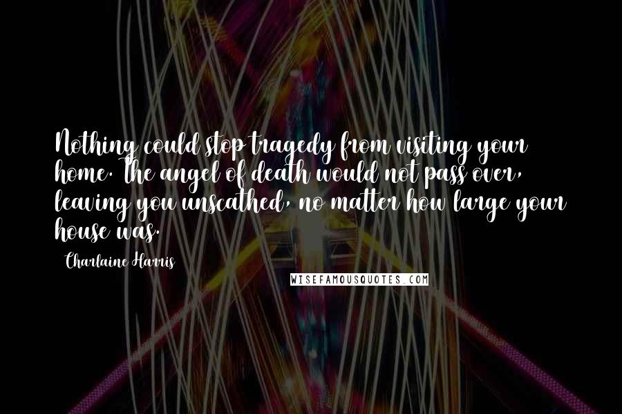 Charlaine Harris Quotes: Nothing could stop tragedy from visiting your home. The angel of death would not pass over, leaving you unscathed, no matter how large your house was.