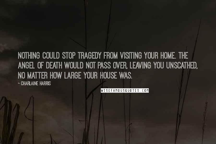 Charlaine Harris Quotes: Nothing could stop tragedy from visiting your home. The angel of death would not pass over, leaving you unscathed, no matter how large your house was.