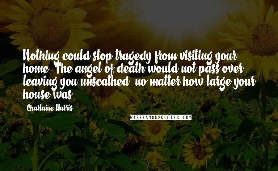 Charlaine Harris Quotes: Nothing could stop tragedy from visiting your home. The angel of death would not pass over, leaving you unscathed, no matter how large your house was.