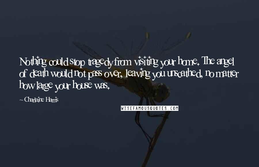 Charlaine Harris Quotes: Nothing could stop tragedy from visiting your home. The angel of death would not pass over, leaving you unscathed, no matter how large your house was.