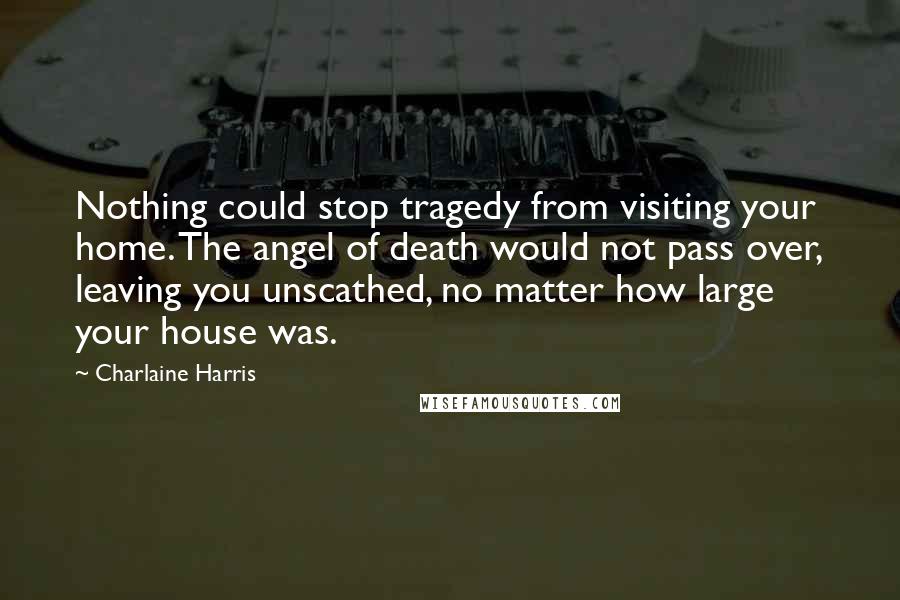 Charlaine Harris Quotes: Nothing could stop tragedy from visiting your home. The angel of death would not pass over, leaving you unscathed, no matter how large your house was.