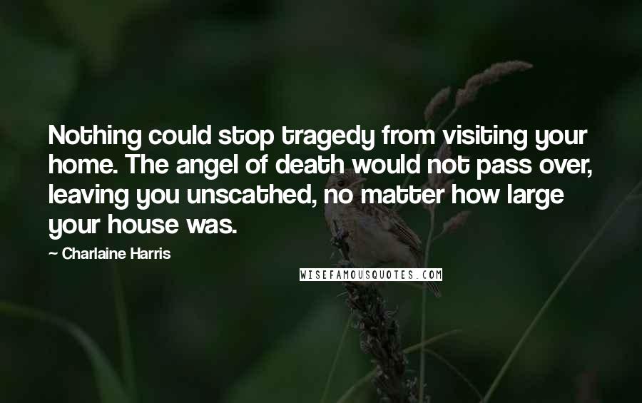 Charlaine Harris Quotes: Nothing could stop tragedy from visiting your home. The angel of death would not pass over, leaving you unscathed, no matter how large your house was.