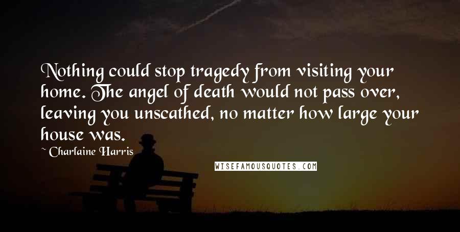 Charlaine Harris Quotes: Nothing could stop tragedy from visiting your home. The angel of death would not pass over, leaving you unscathed, no matter how large your house was.