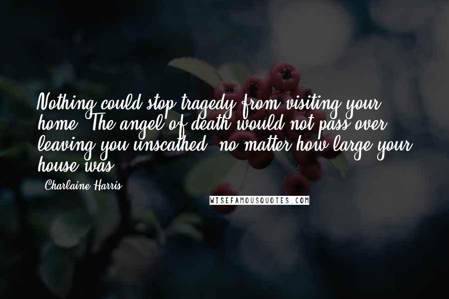 Charlaine Harris Quotes: Nothing could stop tragedy from visiting your home. The angel of death would not pass over, leaving you unscathed, no matter how large your house was.