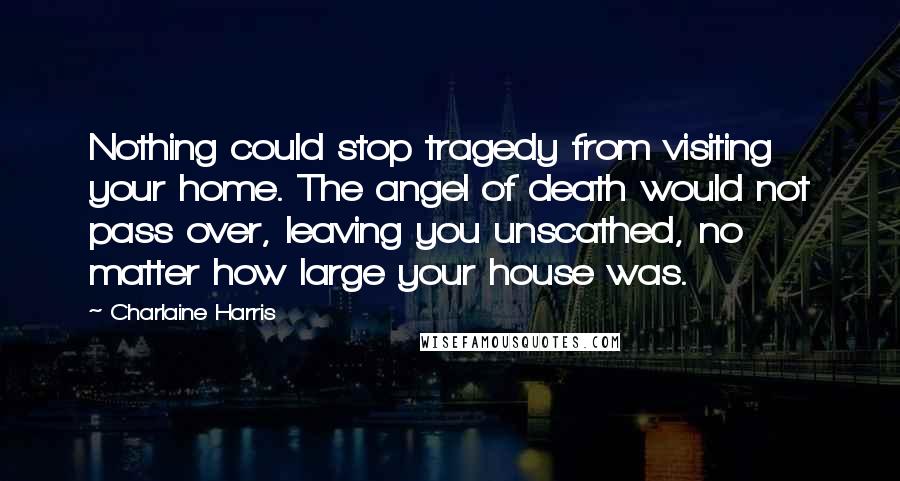 Charlaine Harris Quotes: Nothing could stop tragedy from visiting your home. The angel of death would not pass over, leaving you unscathed, no matter how large your house was.