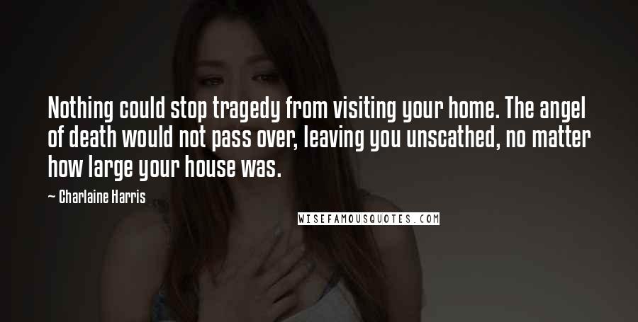 Charlaine Harris Quotes: Nothing could stop tragedy from visiting your home. The angel of death would not pass over, leaving you unscathed, no matter how large your house was.